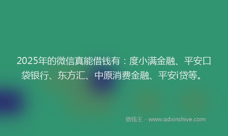 2025年的微信真能借钱有：度小满金融、平安口袋银行、东方汇、中原消费金融、平安i贷等。