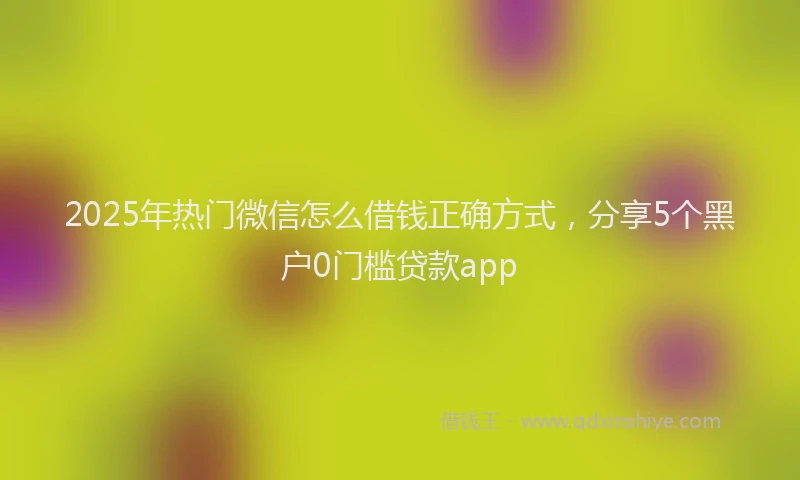 2025年热门微信怎么借钱正确方式，分享5个黑户0门槛贷款app