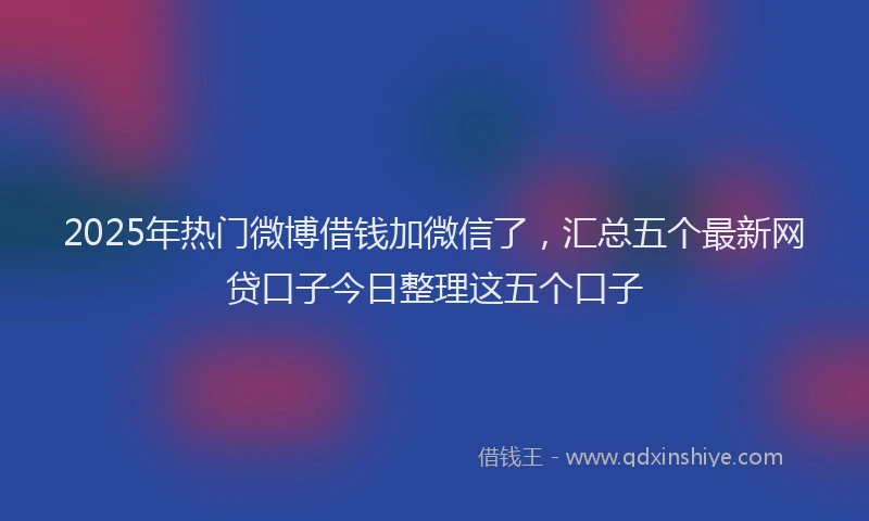 2025年热门微博借钱加微信了，汇总五个最新网贷口子今日整理这五个口子