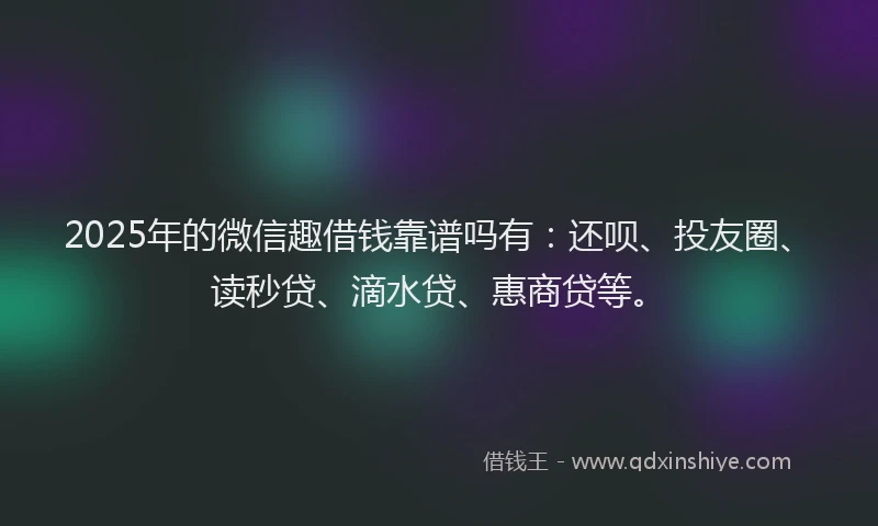 2025年的微信趣借钱靠谱吗有：还呗、投友圈、读秒贷、滴水贷、惠商贷等。