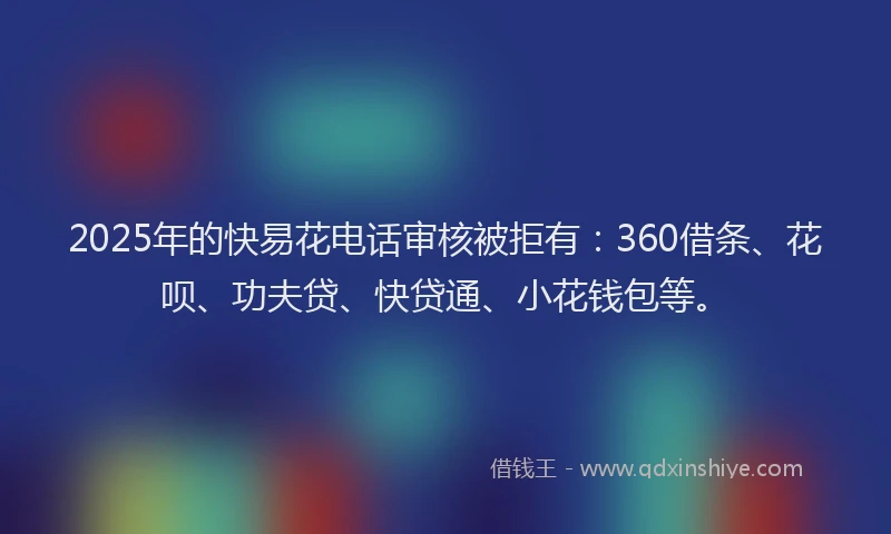 2025年的快易花电话审核被拒有：360借条、花呗、功夫贷、快贷通、小花钱包等。