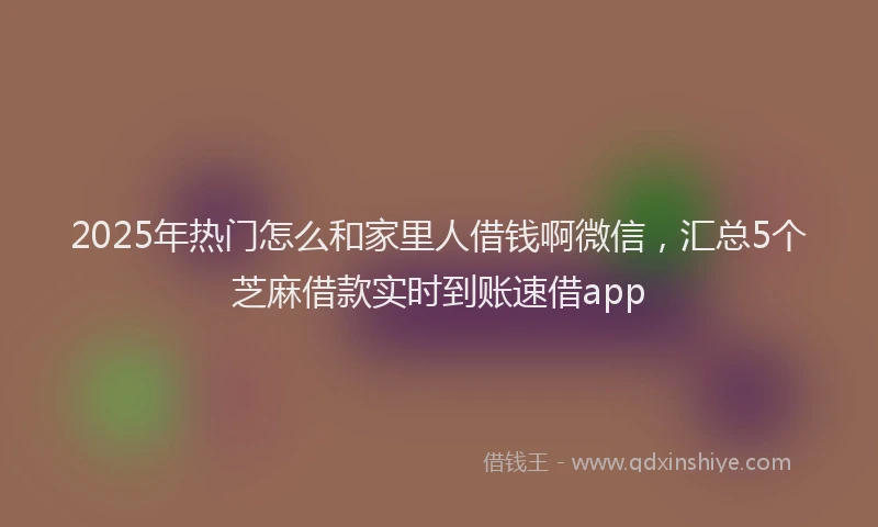 2025年热门怎么和家里人借钱啊微信，汇总5个芝麻借款实时到账速借app