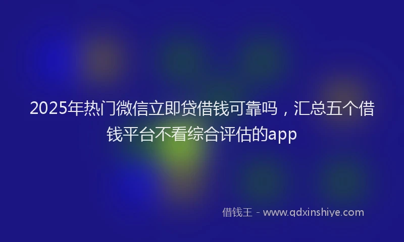 2025年热门微信立即贷借钱可靠吗，汇总五个借钱平台不看综合评估的app