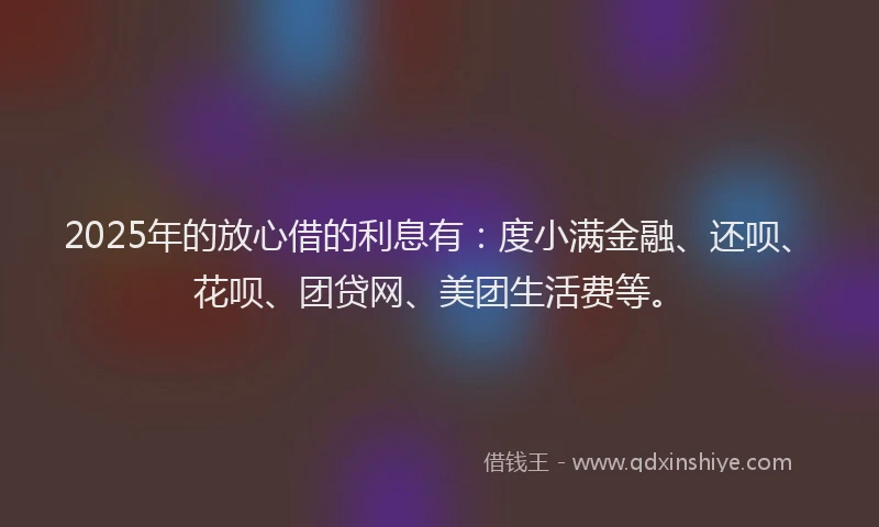 2025年的放心借的利息有：度小满金融、还呗、花呗、团贷网、美团生活费等。