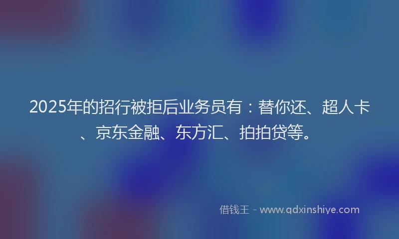 2025年的招行被拒后业务员有：替你还、超人卡、京东金融、东方汇、拍拍贷等。