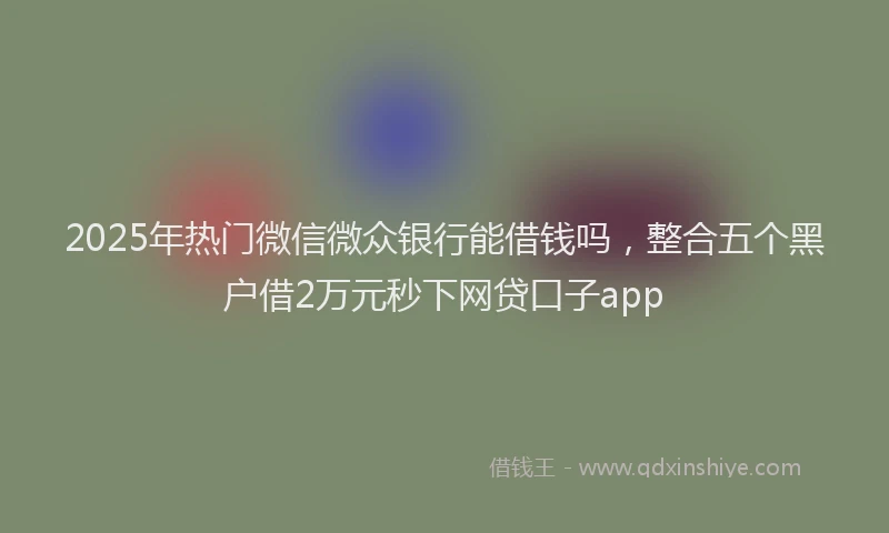 2025年热门微信微众银行能借钱吗，整合五个黑户借2万元秒下网贷口子app