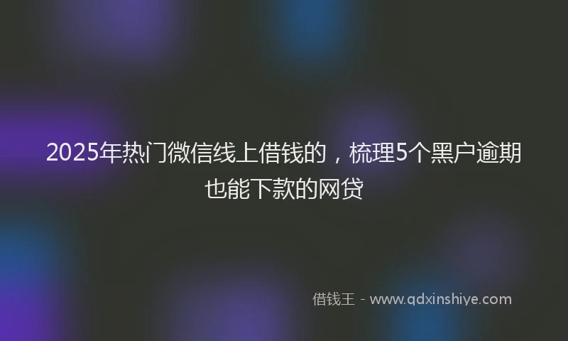 2025年热门微信线上借钱的，梳理5个黑户逾期也能下款的网贷