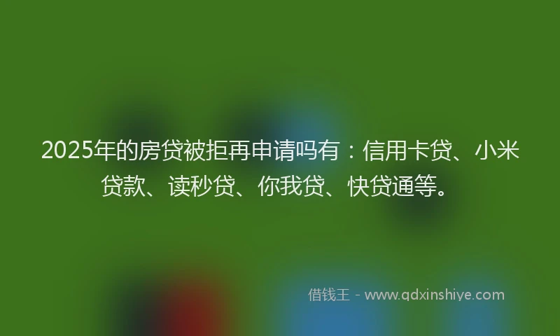 2025年的房贷被拒再申请吗有：信用卡贷、小米贷款、读秒贷、你我贷、快贷通等。