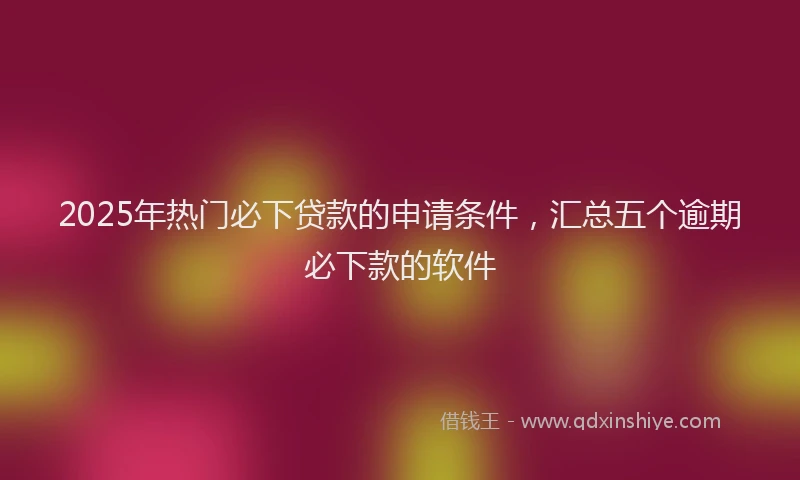2025年热门必下贷款的申请条件，汇总五个逾期必下款的软件