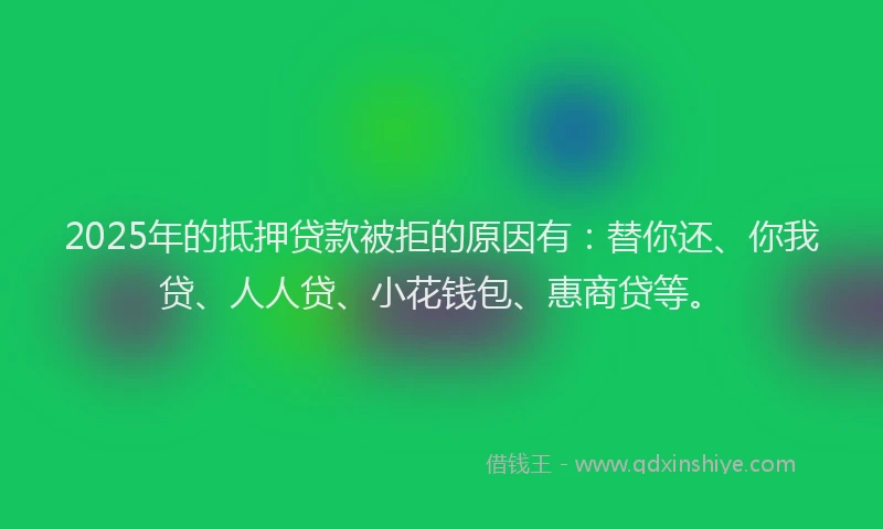 2025年的抵押贷款被拒的原因有：替你还、你我贷、人人贷、小花钱包、惠商贷等。