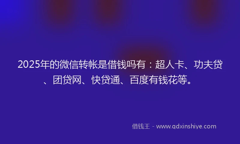 2025年的微信转帐是借钱吗有：超人卡、功夫贷、团贷网、快贷通、百度有钱花等。