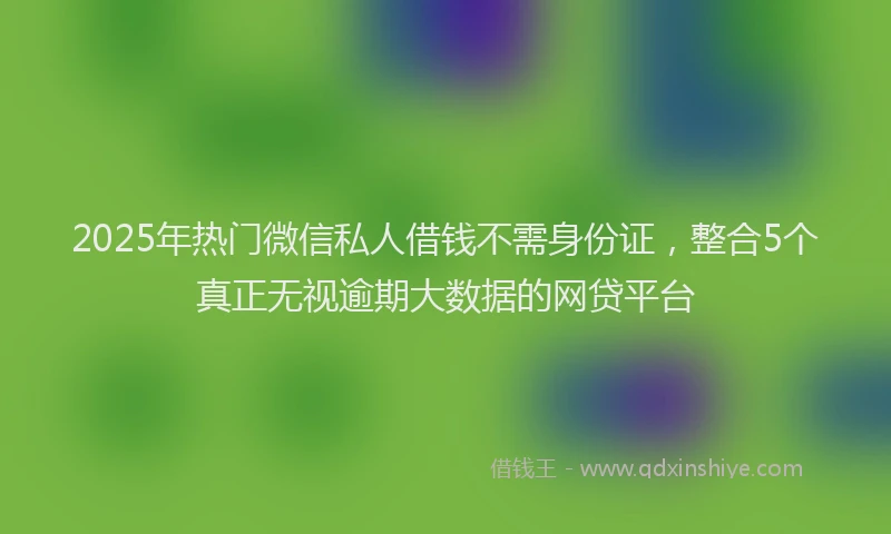 2025年热门微信私人借钱不需身份证，整合5个真正无视逾期大数据的网贷平台