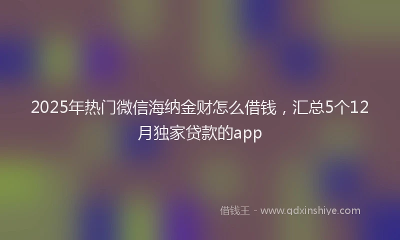 2025年热门微信海纳金财怎么借钱，汇总5个12月独家贷款的app