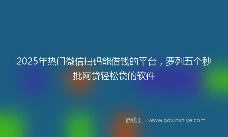 2025年热门微信扫码能借钱的平台，罗列五个秒批网贷轻松贷的软件