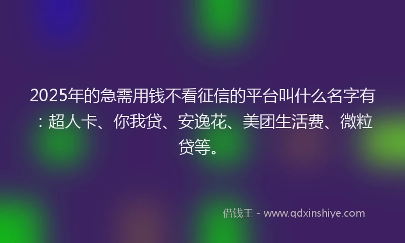 2025年的急需用钱不看征信的平台叫什么名字有：超人卡、你我贷、安逸花、美团生活费、微粒贷等。