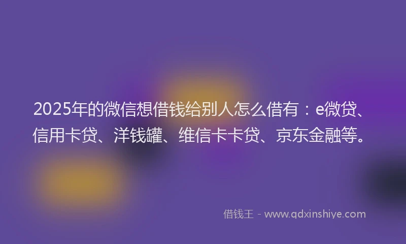 2025年的微信想借钱给别人怎么借有：e微贷、信用卡贷、洋钱罐、维信卡卡贷、京东金融等。