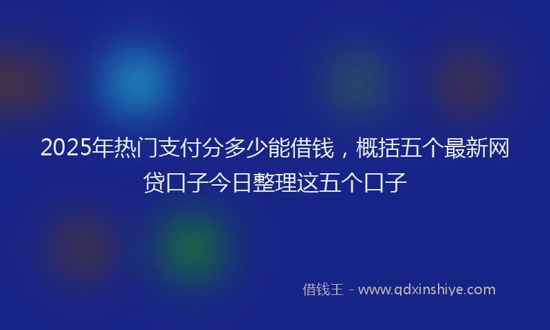 2025年热门支付分多少能借钱，概括五个最新网贷口子今日整理这五个口子