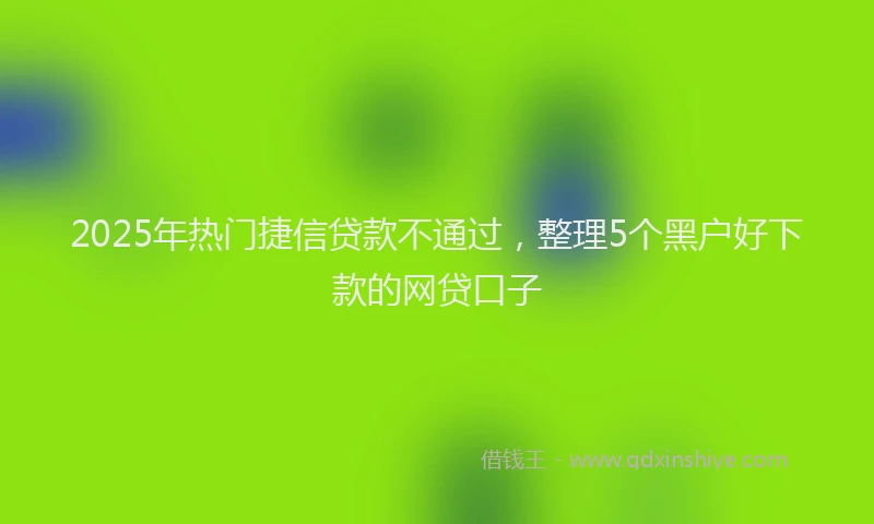 2025年热门捷信贷款不通过，整理5个黑户好下款的网贷口子