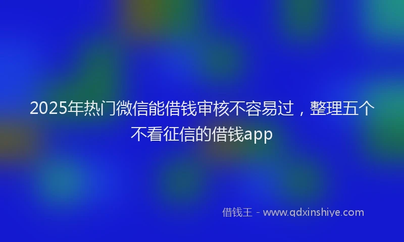 2025年热门微信能借钱审核不容易过，整理五个不看征信的借钱app