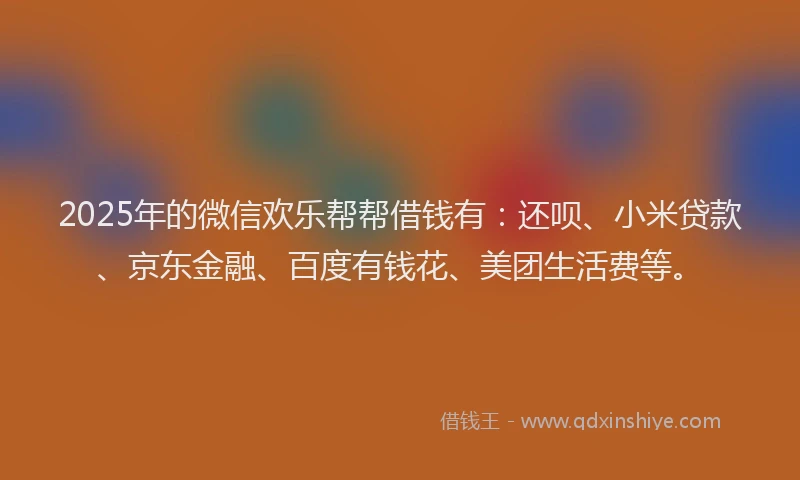 2025年的微信欢乐帮帮借钱有：还呗、小米贷款、京东金融、百度有钱花、美团生活费等。