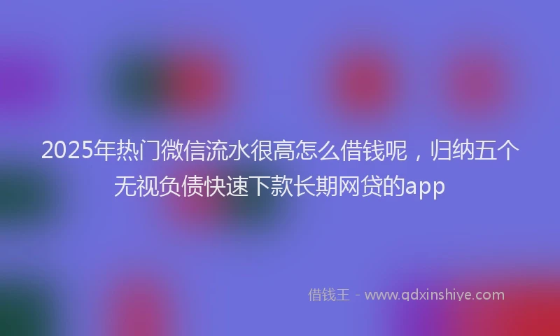 2025年热门微信流水很高怎么借钱呢，归纳五个无视负债快速下款长期网贷的app