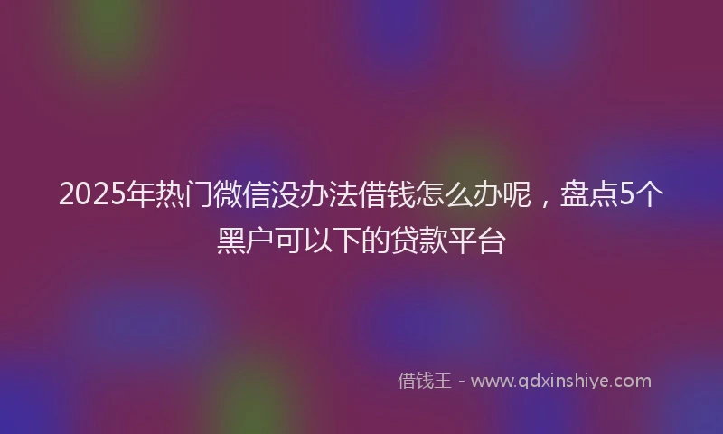 2025年热门微信没办法借钱怎么办呢，盘点5个黑户可以下的贷款平台