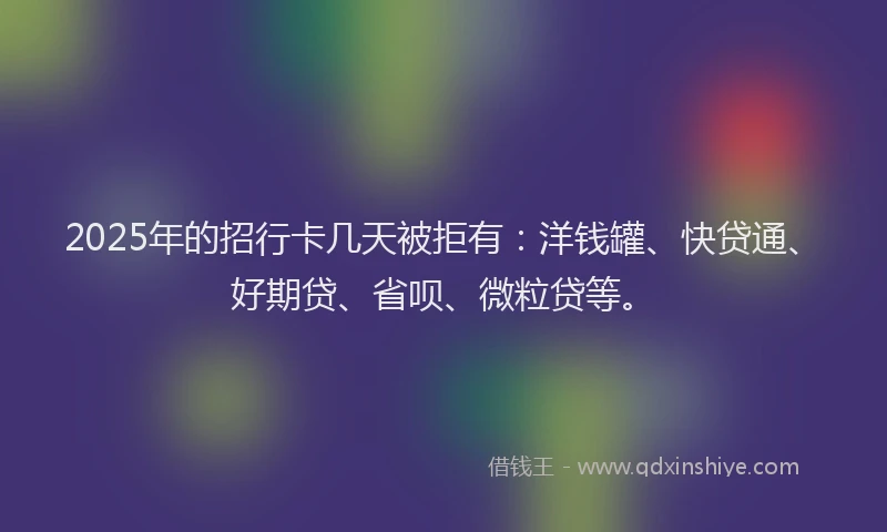 2025年的招行卡几天被拒有：洋钱罐、快贷通、好期贷、省呗、微粒贷等。