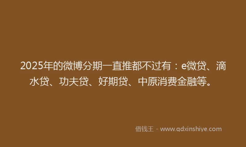 2025年的微博分期一直推都不过有：e微贷、滴水贷、功夫贷、好期贷、中原消费金融等。