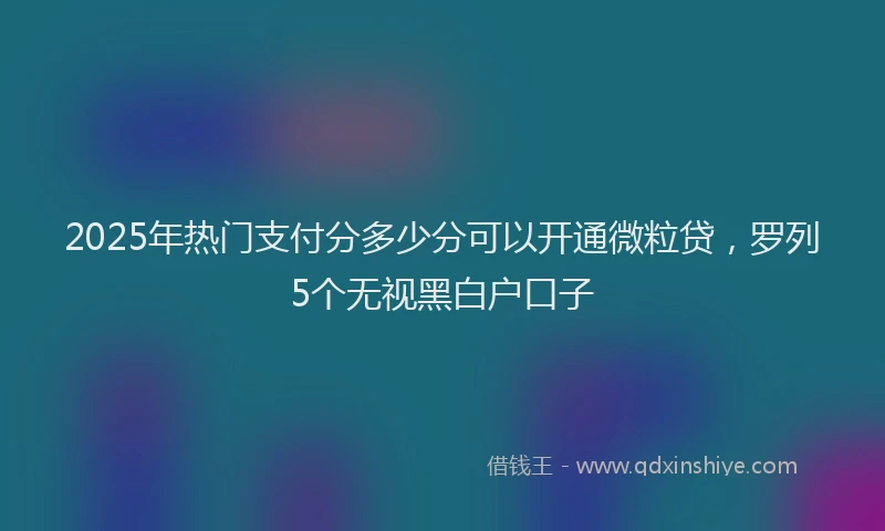 2025年热门支付分多少分可以开通微粒贷，罗列5个无视黑白户口子