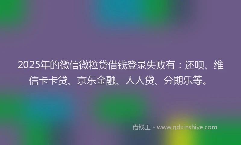 2025年的微信微粒贷借钱登录失败有：还呗、维信卡卡贷、京东金融、人人贷、分期乐等。