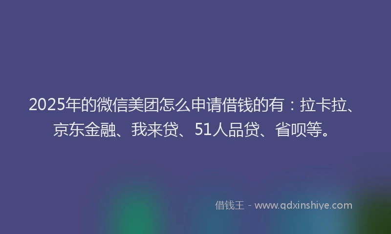 2025年的微信美团怎么申请借钱的有：拉卡拉、京东金融、我来贷、51人品贷、省呗等。
