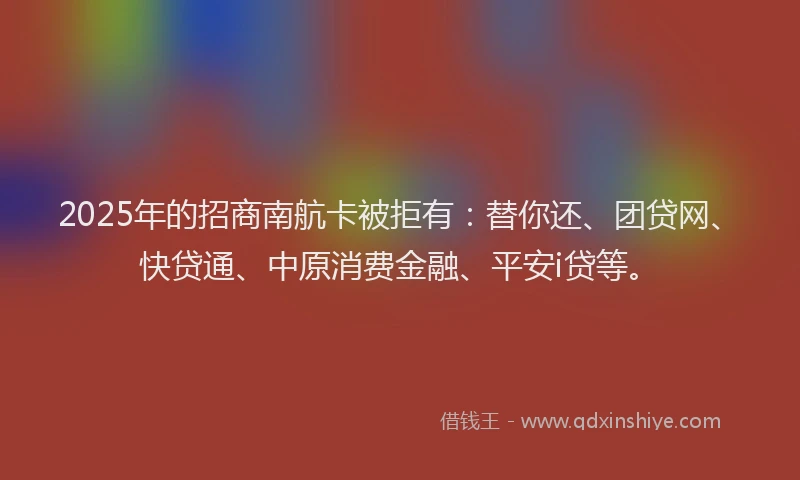 2025年的招商南航卡被拒有：替你还、团贷网、快贷通、中原消费金融、平安i贷等。