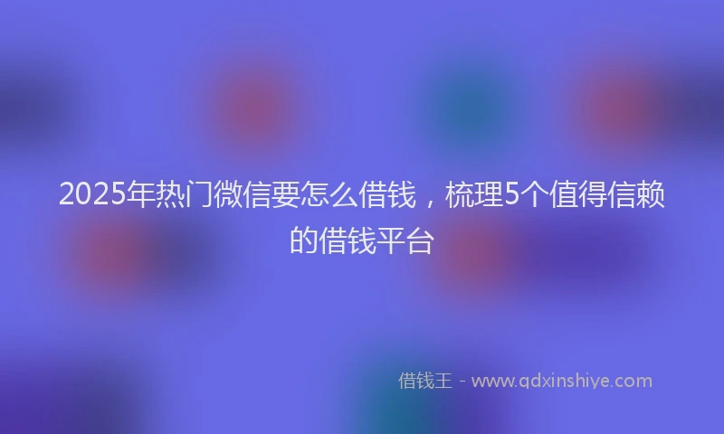 2025年热门微信要怎么借钱，梳理5个值得信赖的借钱平台