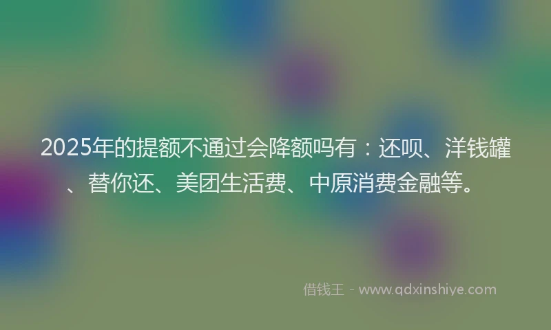 2025年的提额不通过会降额吗有：还呗、洋钱罐、替你还、美团生活费、中原消费金融等。