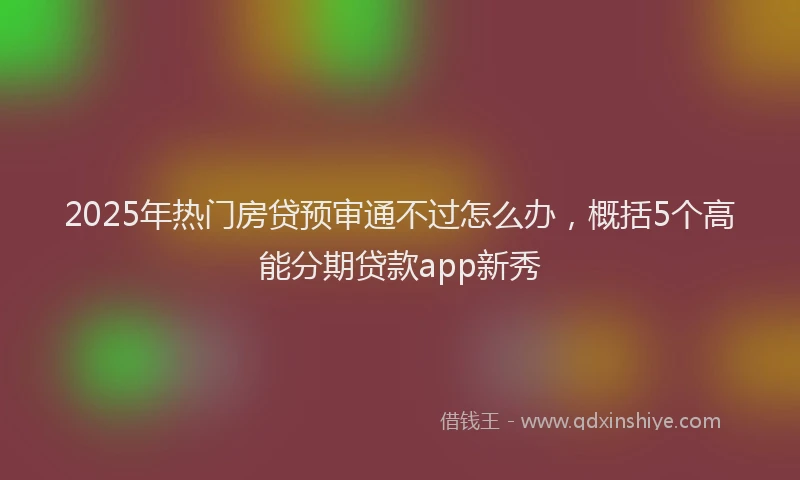 2025年热门房贷预审通不过怎么办，概括5个高能分期贷款app新秀