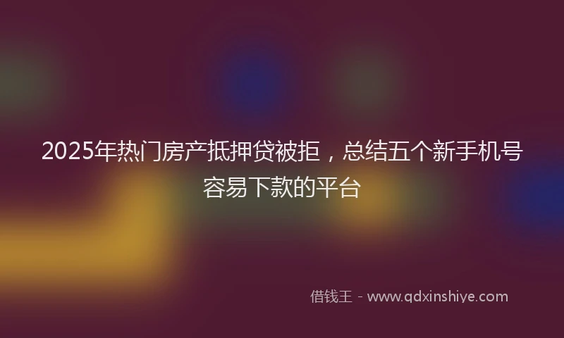 2025年热门房产抵押贷被拒，总结五个新手机号容易下款的平台