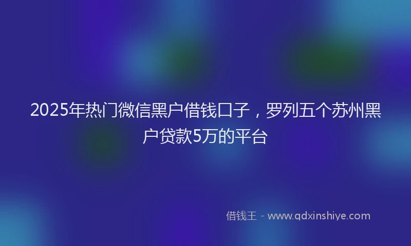 2025年热门微信黑户借钱口子，罗列五个苏州黑户贷款5万的平台