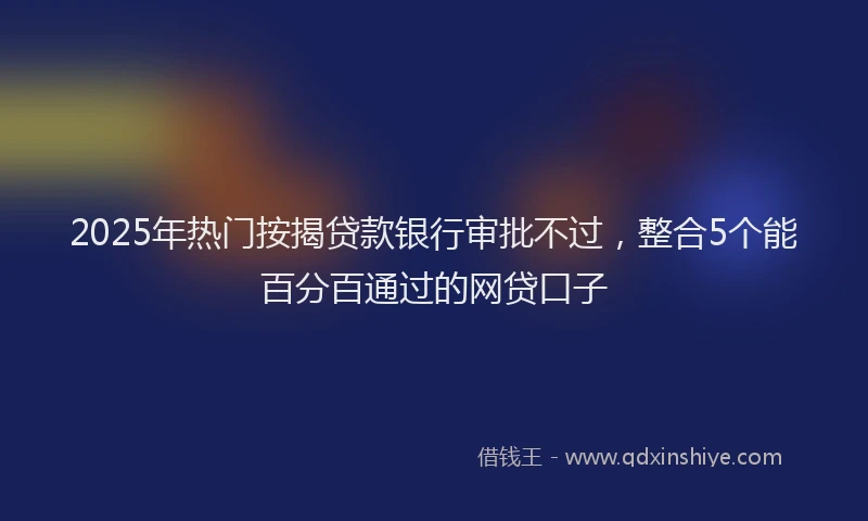 2025年热门按揭贷款银行审批不过，整合5个能百分百通过的网贷口子