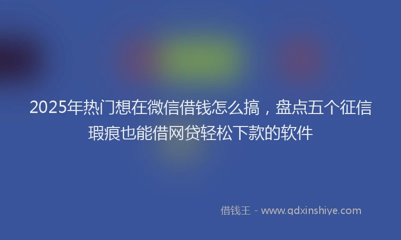 2025年热门想在微信借钱怎么搞，盘点五个征信瑕疵也能借网贷轻松下款的软件