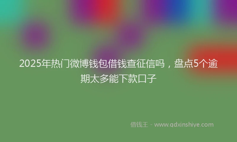 2025年热门微博钱包借钱查征信吗，盘点5个逾期太多能下款口子