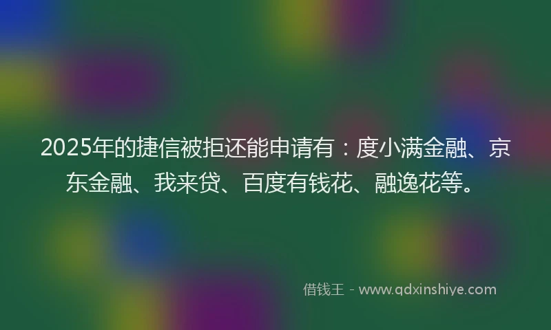 2025年的捷信被拒还能申请有：度小满金融、京东金融、我来贷、百度有钱花、融逸花等。