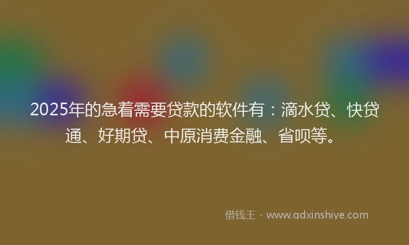 2025年的急着需要贷款的软件有：滴水贷、快贷通、好期贷、中原消费金融、省呗等。