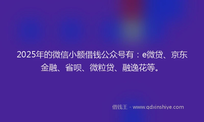 2025年的微信小额借钱公众号有：e微贷、京东金融、省呗、微粒贷、融逸花等。