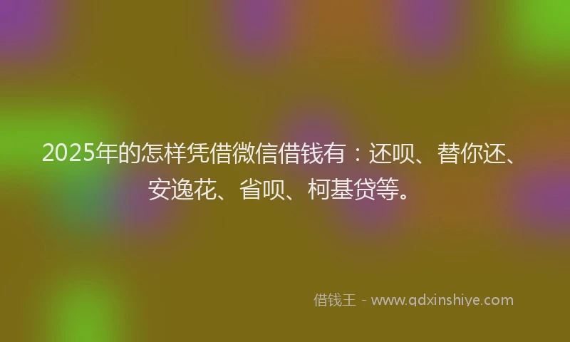 2025年的怎样凭借微信借钱有：还呗、替你还、安逸花、省呗、柯基贷等。