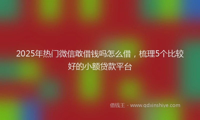 2025年热门微信敢借钱吗怎么借，梳理5个比较好的小额贷款平台