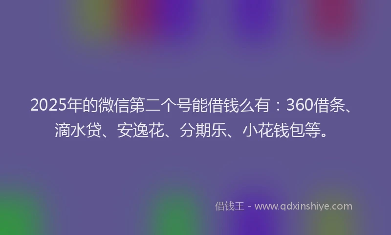 2025年的微信第二个号能借钱么有：360借条、滴水贷、安逸花、分期乐、小花钱包等。
