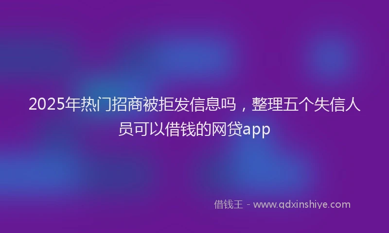 2025年热门招商被拒发信息吗，整理五个失信人员可以借钱的网贷app