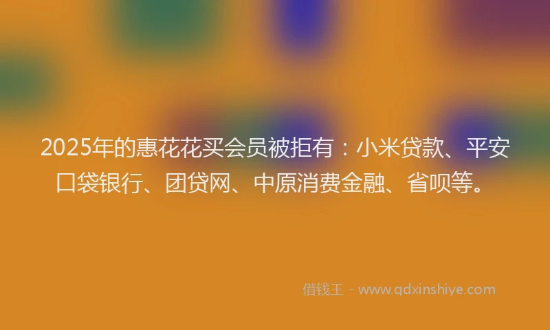 2025年的惠花花买会员被拒有：小米贷款、平安口袋银行、团贷网、中原消费金融、省呗等。