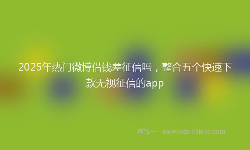 2025年热门微博借钱差征信吗，整合五个快速下款无视征信的app