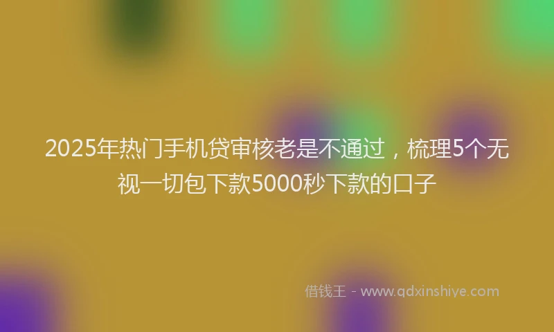 2025年热门手机贷审核老是不通过，梳理5个无视一切包下款5000秒下款的口子